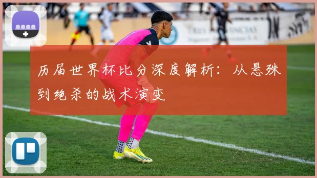 历届世界杯比分深度解析:从悬殊到绝杀的战术演变