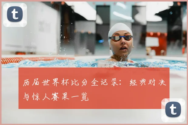 历届世界杯比分全记录：经典对决与惊人赛果一览