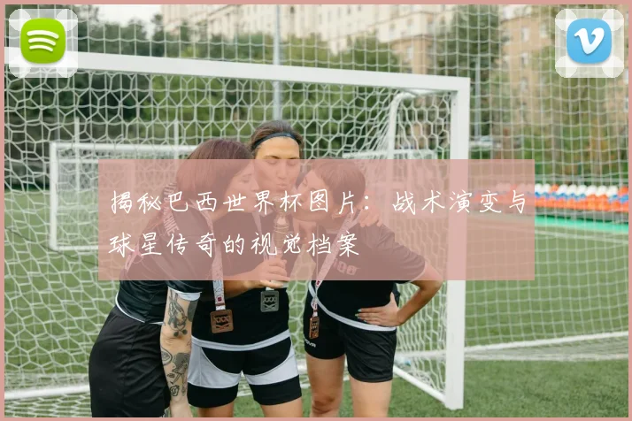 揭秘巴西世界杯图片：战术演变与球星传奇的视觉档案