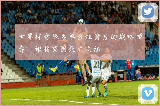 世界杯晋级名单分组背后的战略博弈:谁将突围死亡之组