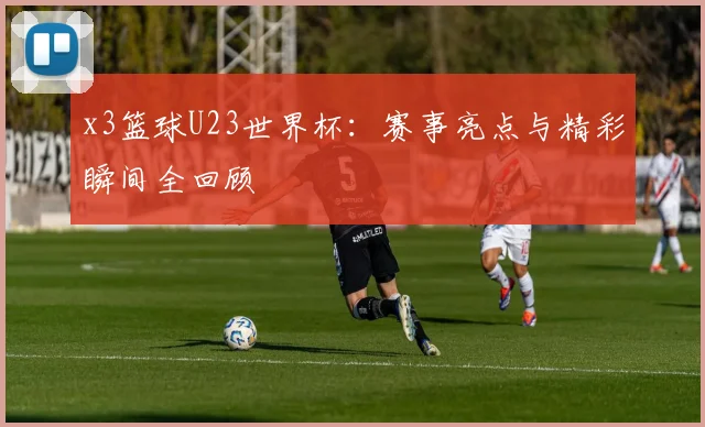 x3篮球U23世界杯:赛事亮点与精彩瞬间全回顾
