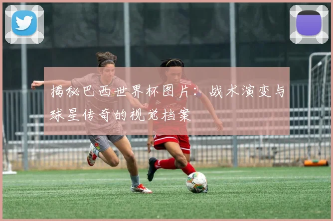揭秘巴西世界杯图片:战术演变与球星传奇的视觉档案