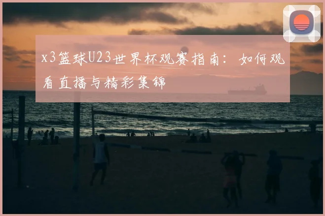 x3篮球U23世界杯观赛指南：如何观看直播与精彩集锦