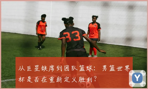 从巨星缺席到团队篮球：男篮世界杯是否在重新定义胜利？