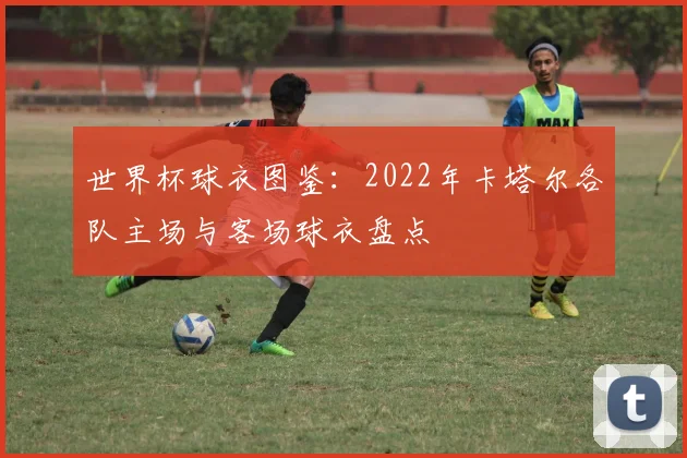 世界杯球衣图鉴:2022年卡塔尔各队主场与客场球衣盘点