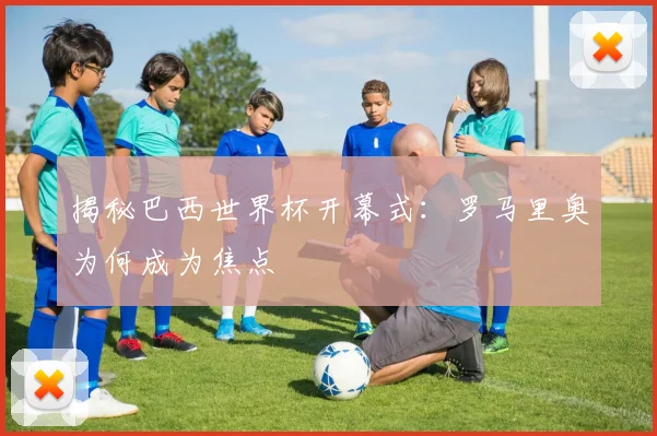揭秘巴西世界杯开幕式：罗马里奥为何成为焦点