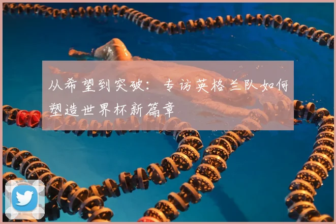 从希望到突破：专访英格兰队如何塑造世界杯新篇章