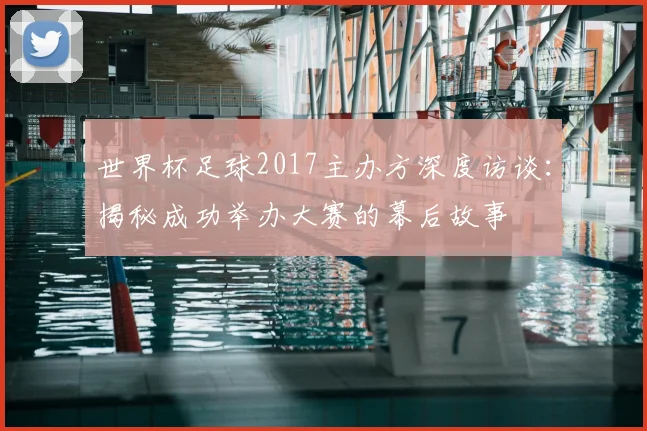 世界杯足球2017主办方深度访谈:揭秘成功举办大赛的幕后故事