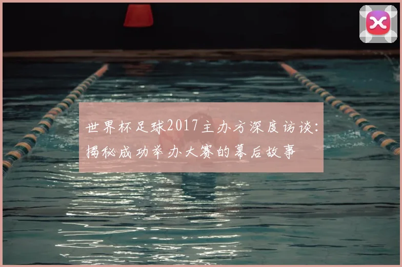 世界杯足球2017主办方深度访谈:揭秘成功举办大赛的幕后故事