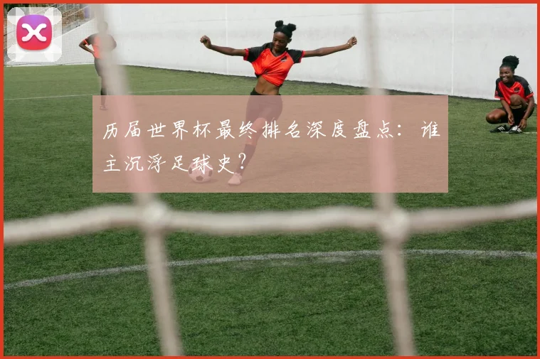 历届世界杯最终排名深度盘点：谁主沉浮足球史？