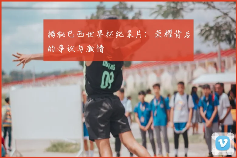 揭秘巴西世界杯纪录片：荣耀背后的争议与激情