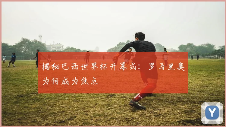 揭秘巴西世界杯开幕式:罗马里奥为何成为焦点