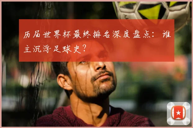 历届世界杯最终排名深度盘点：谁主沉浮足球史？