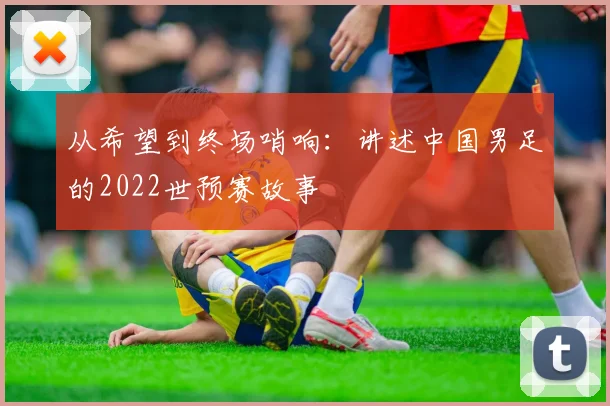 从希望到终场哨响:讲述中国男足的2022世预赛故事