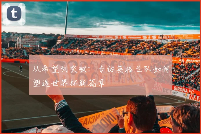 从希望到突破：专访英格兰队如何塑造世界杯新篇章