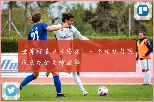 世界杯落户卡塔尔：一个传统与现代交织的足球故事